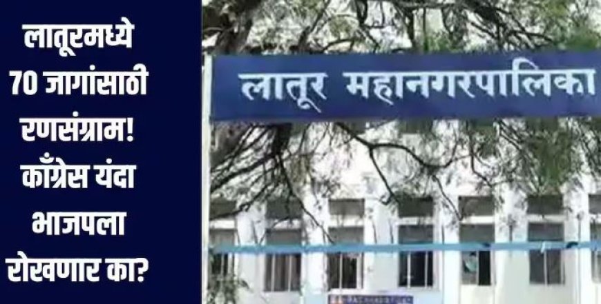 लातूर महानगरपालिकेत 18 प्रभागांतील 70 जागांसाठी रणसंग्राम, काँग्रेसह भाजपाकडे इच्छुकांची मोठी गर्दी..